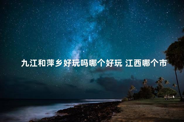 九江和萍乡好玩吗哪个好玩 江西哪个市好玩